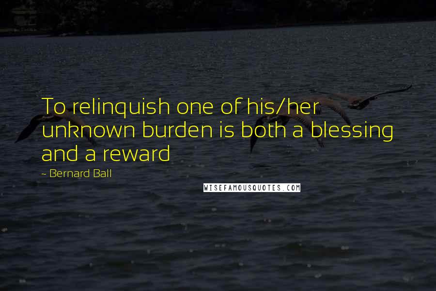 Bernard Ball Quotes: To relinquish one of his/her unknown burden is both a blessing and a reward