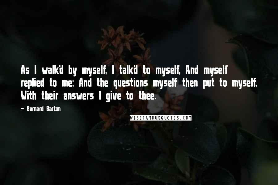 Bernard Barton Quotes: As I walk'd by myself, I talk'd to myself, And myself replied to me; And the questions myself then put to myself, With their answers I give to thee.