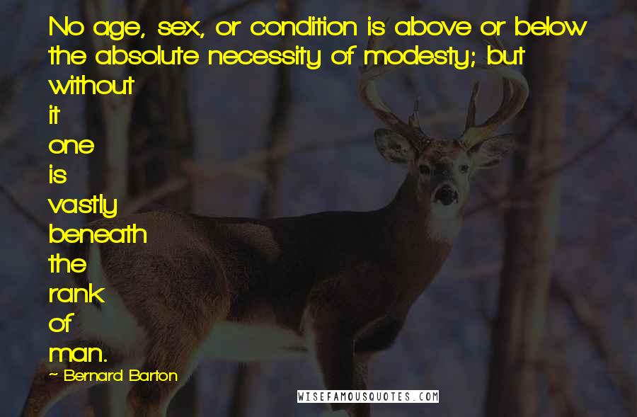 Bernard Barton Quotes: No age, sex, or condition is above or below the absolute necessity of modesty; but without it one is vastly beneath the rank of man.