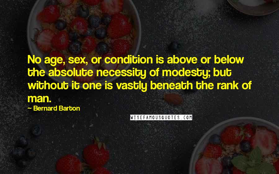 Bernard Barton Quotes: No age, sex, or condition is above or below the absolute necessity of modesty; but without it one is vastly beneath the rank of man.