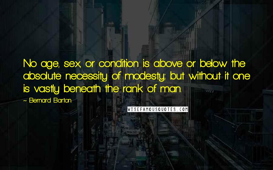 Bernard Barton Quotes: No age, sex, or condition is above or below the absolute necessity of modesty; but without it one is vastly beneath the rank of man.