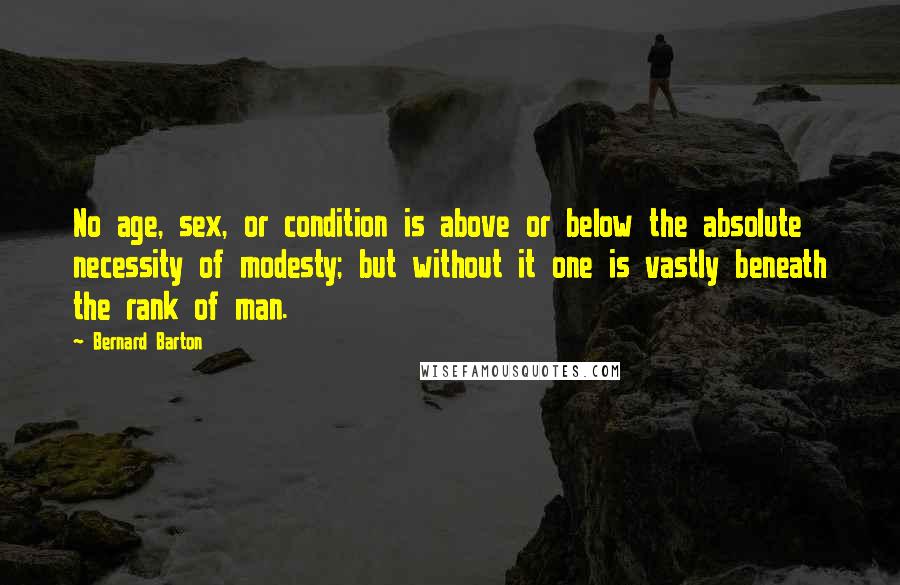 Bernard Barton Quotes: No age, sex, or condition is above or below the absolute necessity of modesty; but without it one is vastly beneath the rank of man.