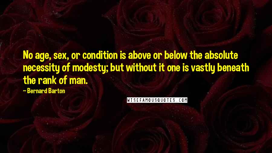 Bernard Barton Quotes: No age, sex, or condition is above or below the absolute necessity of modesty; but without it one is vastly beneath the rank of man.