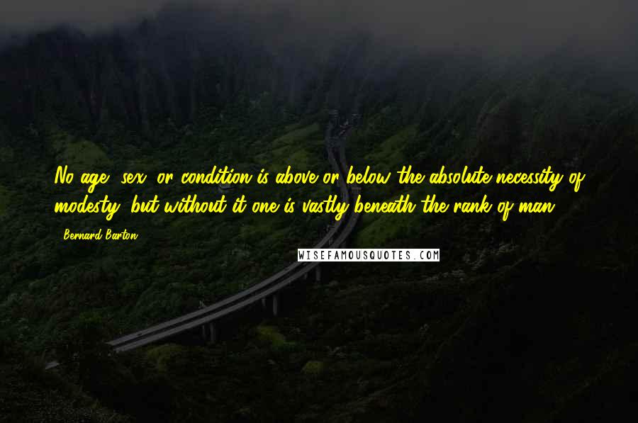 Bernard Barton Quotes: No age, sex, or condition is above or below the absolute necessity of modesty; but without it one is vastly beneath the rank of man.