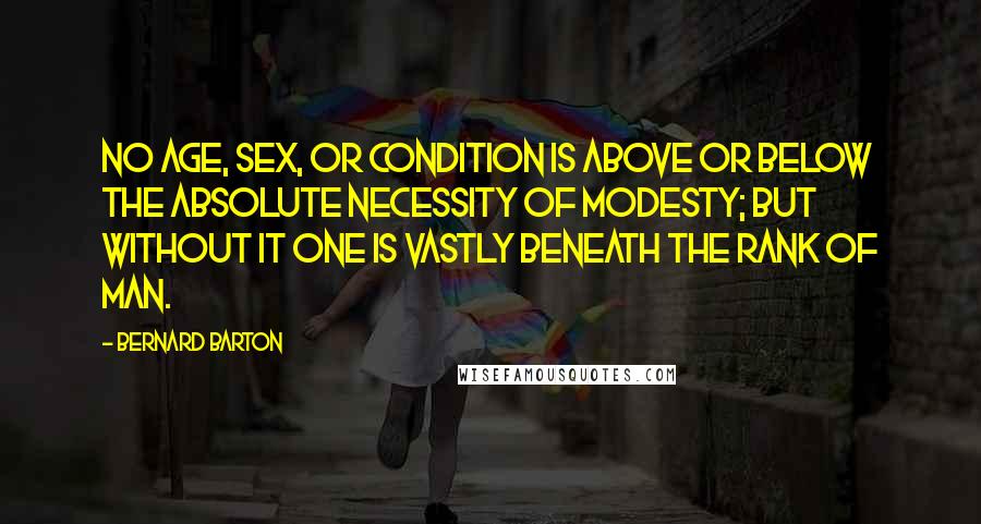 Bernard Barton Quotes: No age, sex, or condition is above or below the absolute necessity of modesty; but without it one is vastly beneath the rank of man.