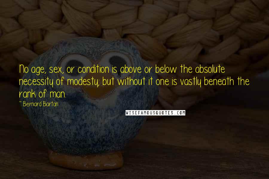 Bernard Barton Quotes: No age, sex, or condition is above or below the absolute necessity of modesty; but without it one is vastly beneath the rank of man.