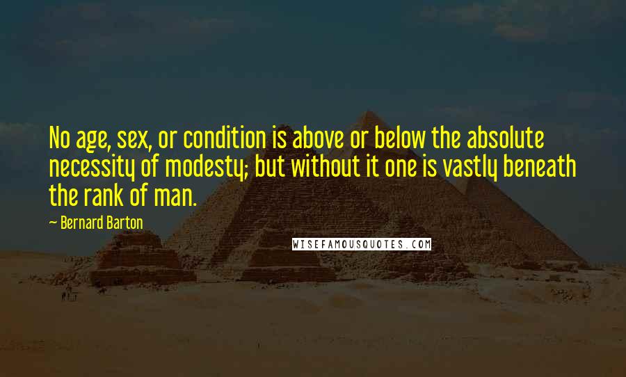 Bernard Barton Quotes: No age, sex, or condition is above or below the absolute necessity of modesty; but without it one is vastly beneath the rank of man.