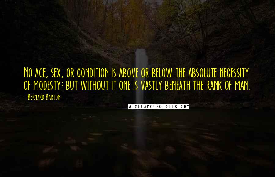 Bernard Barton Quotes: No age, sex, or condition is above or below the absolute necessity of modesty; but without it one is vastly beneath the rank of man.