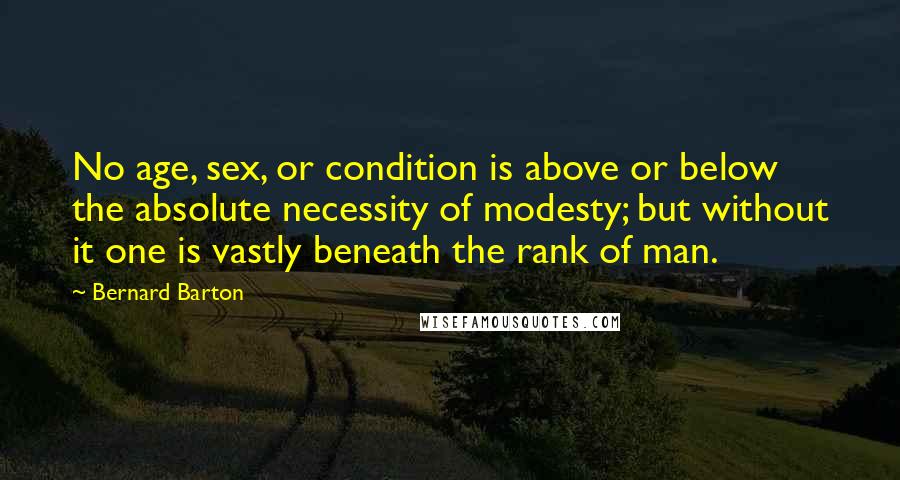 Bernard Barton Quotes: No age, sex, or condition is above or below the absolute necessity of modesty; but without it one is vastly beneath the rank of man.