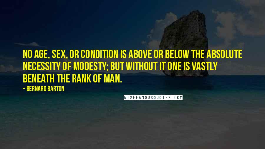 Bernard Barton Quotes: No age, sex, or condition is above or below the absolute necessity of modesty; but without it one is vastly beneath the rank of man.