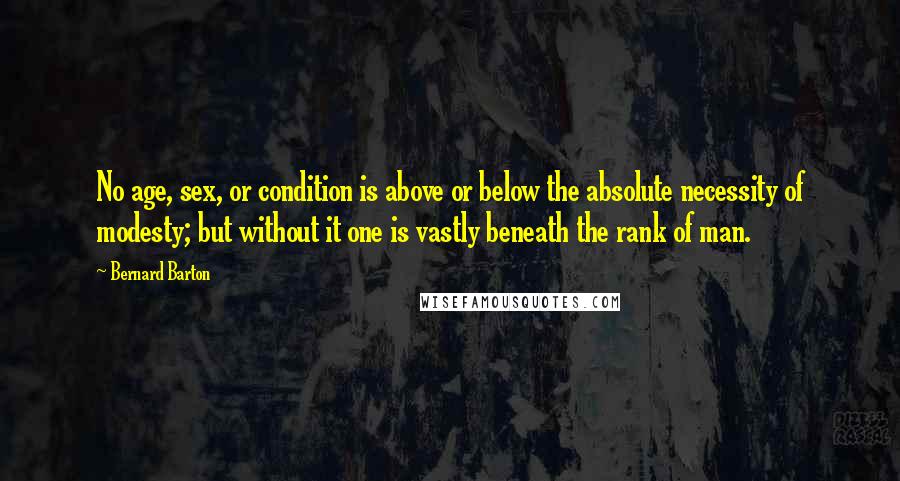 Bernard Barton Quotes: No age, sex, or condition is above or below the absolute necessity of modesty; but without it one is vastly beneath the rank of man.