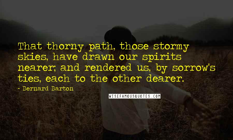 Bernard Barton Quotes: That thorny path, those stormy skies, have drawn our spirits nearer; and rendered us, by sorrow's ties, each to the other dearer.