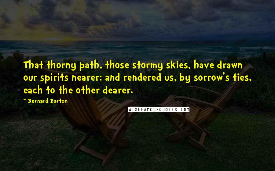 Bernard Barton Quotes: That thorny path, those stormy skies, have drawn our spirits nearer; and rendered us, by sorrow's ties, each to the other dearer.