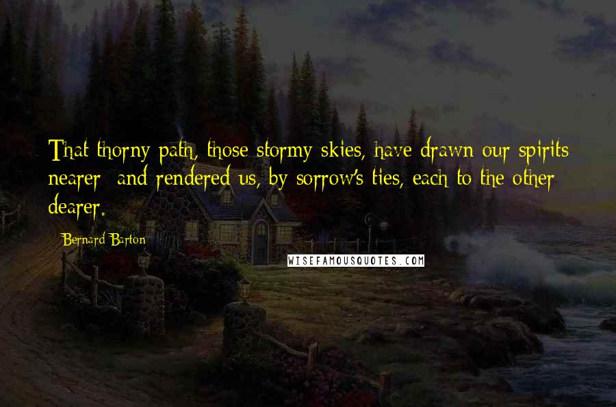 Bernard Barton Quotes: That thorny path, those stormy skies, have drawn our spirits nearer; and rendered us, by sorrow's ties, each to the other dearer.