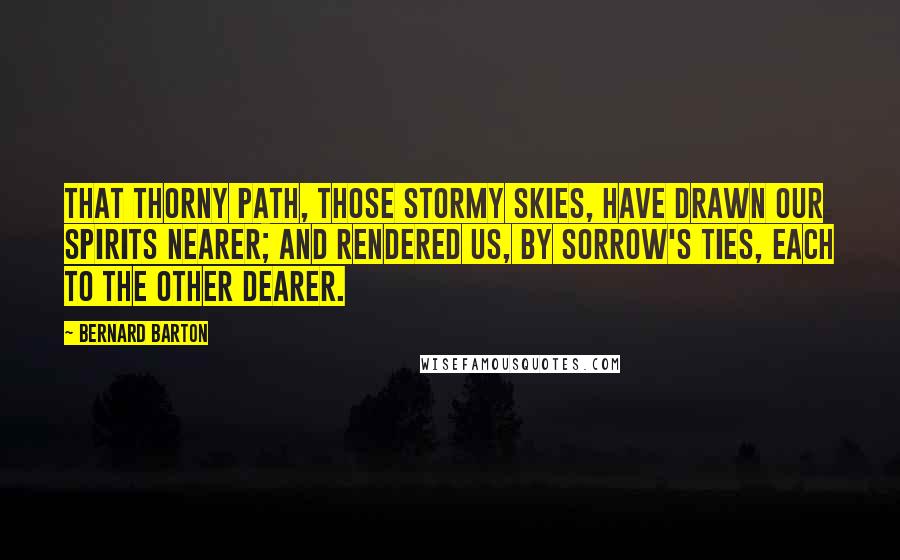Bernard Barton Quotes: That thorny path, those stormy skies, have drawn our spirits nearer; and rendered us, by sorrow's ties, each to the other dearer.