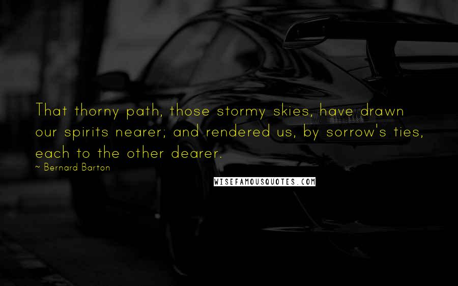 Bernard Barton Quotes: That thorny path, those stormy skies, have drawn our spirits nearer; and rendered us, by sorrow's ties, each to the other dearer.