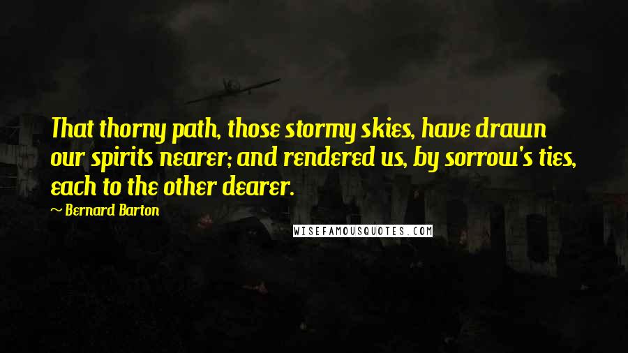 Bernard Barton Quotes: That thorny path, those stormy skies, have drawn our spirits nearer; and rendered us, by sorrow's ties, each to the other dearer.