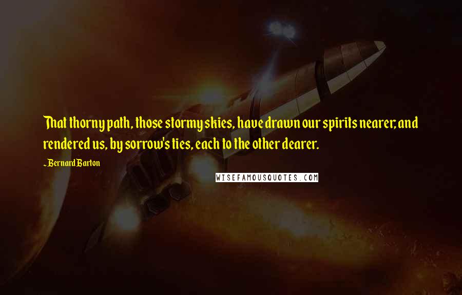 Bernard Barton Quotes: That thorny path, those stormy skies, have drawn our spirits nearer; and rendered us, by sorrow's ties, each to the other dearer.