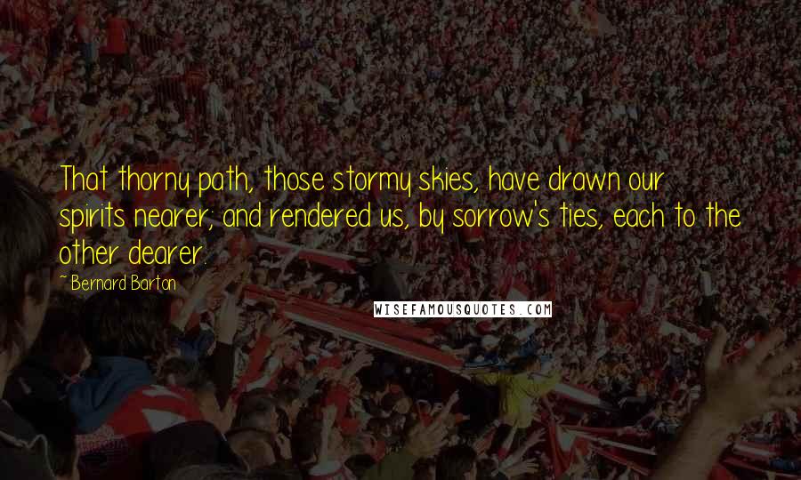 Bernard Barton Quotes: That thorny path, those stormy skies, have drawn our spirits nearer; and rendered us, by sorrow's ties, each to the other dearer.