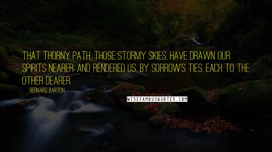 Bernard Barton Quotes: That thorny path, those stormy skies, have drawn our spirits nearer; and rendered us, by sorrow's ties, each to the other dearer.