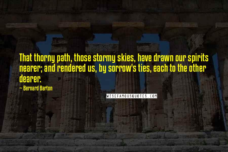 Bernard Barton Quotes: That thorny path, those stormy skies, have drawn our spirits nearer; and rendered us, by sorrow's ties, each to the other dearer.