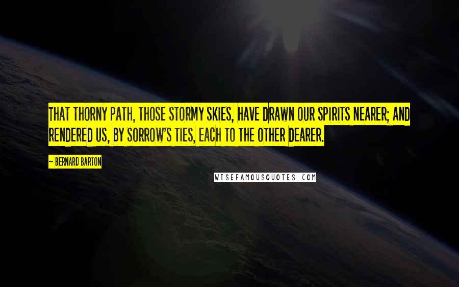 Bernard Barton Quotes: That thorny path, those stormy skies, have drawn our spirits nearer; and rendered us, by sorrow's ties, each to the other dearer.