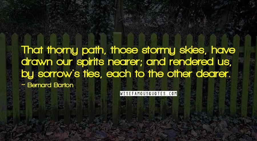 Bernard Barton Quotes: That thorny path, those stormy skies, have drawn our spirits nearer; and rendered us, by sorrow's ties, each to the other dearer.