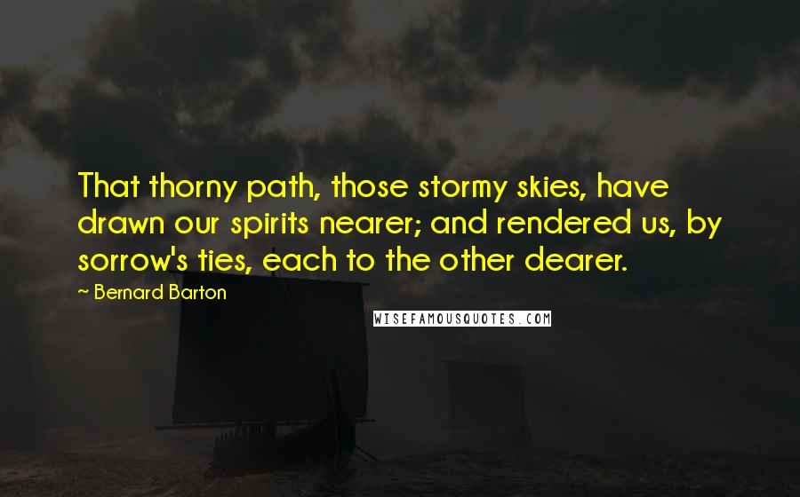 Bernard Barton Quotes: That thorny path, those stormy skies, have drawn our spirits nearer; and rendered us, by sorrow's ties, each to the other dearer.