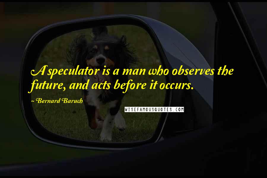 Bernard Baruch Quotes: A speculator is a man who observes the future, and acts before it occurs.