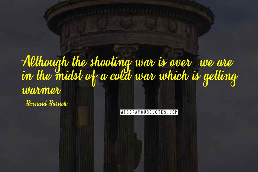 Bernard Baruch Quotes: Although the shooting war is over, we are in the midst of a cold war which is getting warmer.