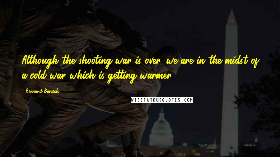 Bernard Baruch Quotes: Although the shooting war is over, we are in the midst of a cold war which is getting warmer.