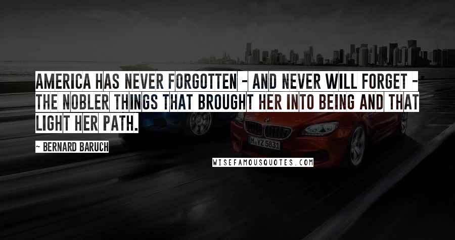 Bernard Baruch Quotes: America has never forgotten - and never will forget - the nobler things that brought her into being and that light her path.