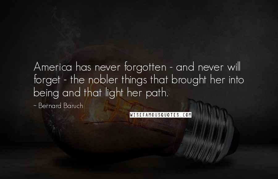 Bernard Baruch Quotes: America has never forgotten - and never will forget - the nobler things that brought her into being and that light her path.