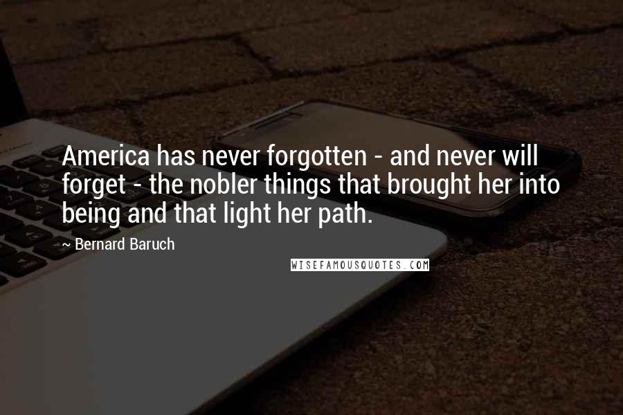 Bernard Baruch Quotes: America has never forgotten - and never will forget - the nobler things that brought her into being and that light her path.