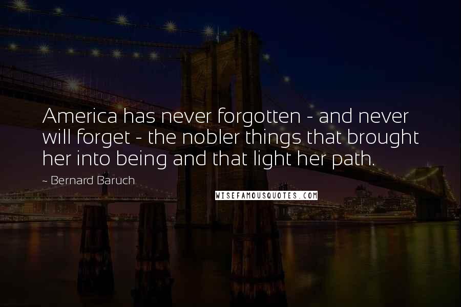 Bernard Baruch Quotes: America has never forgotten - and never will forget - the nobler things that brought her into being and that light her path.