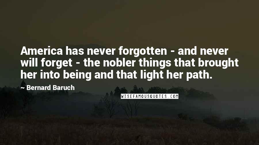 Bernard Baruch Quotes: America has never forgotten - and never will forget - the nobler things that brought her into being and that light her path.