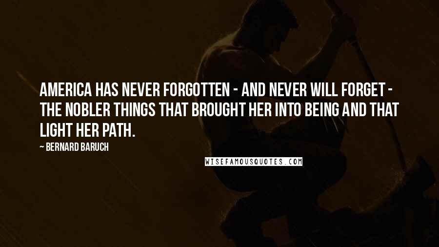 Bernard Baruch Quotes: America has never forgotten - and never will forget - the nobler things that brought her into being and that light her path.