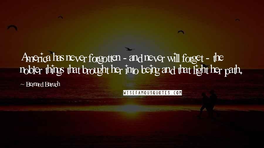 Bernard Baruch Quotes: America has never forgotten - and never will forget - the nobler things that brought her into being and that light her path.