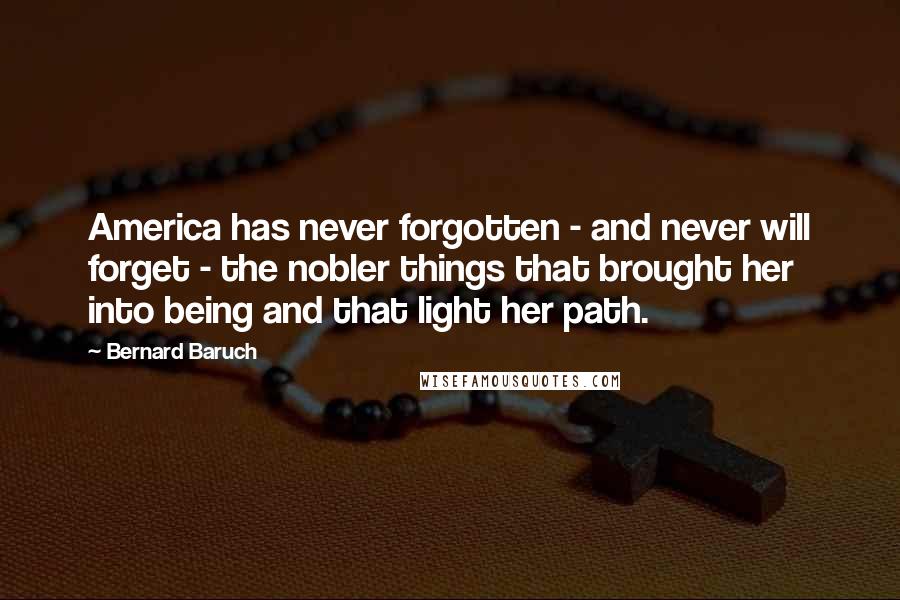 Bernard Baruch Quotes: America has never forgotten - and never will forget - the nobler things that brought her into being and that light her path.