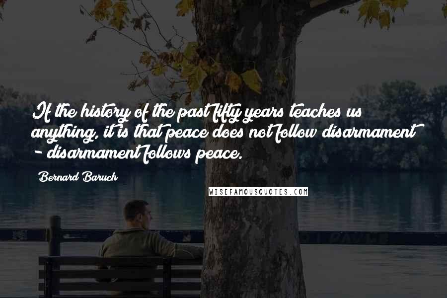 Bernard Baruch Quotes: If the history of the past fifty years teaches us anything, it is that peace does not follow disarmament - disarmament follows peace.
