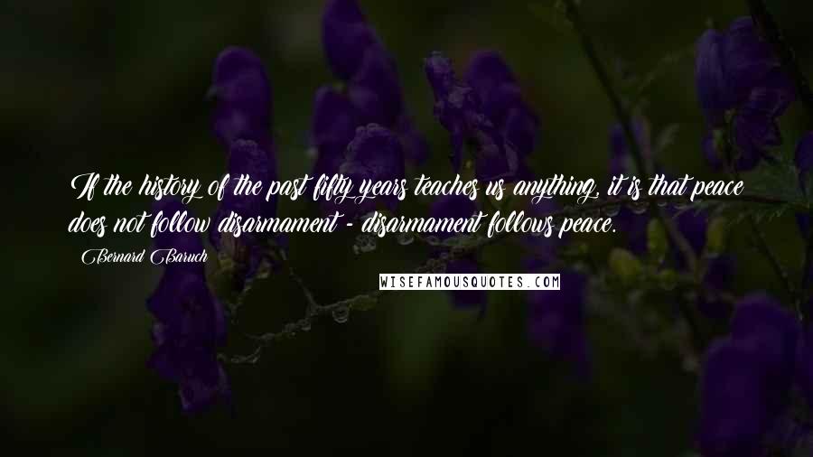 Bernard Baruch Quotes: If the history of the past fifty years teaches us anything, it is that peace does not follow disarmament - disarmament follows peace.