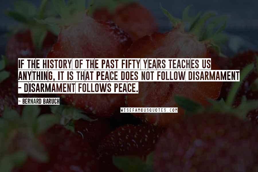 Bernard Baruch Quotes: If the history of the past fifty years teaches us anything, it is that peace does not follow disarmament - disarmament follows peace.