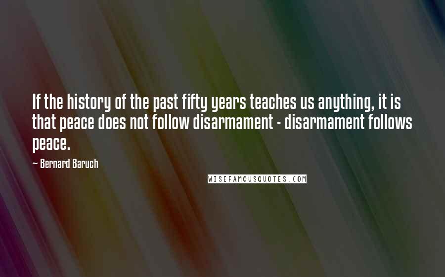 Bernard Baruch Quotes: If the history of the past fifty years teaches us anything, it is that peace does not follow disarmament - disarmament follows peace.