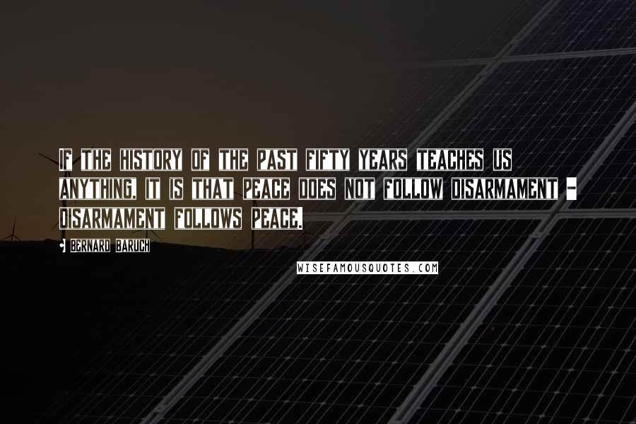 Bernard Baruch Quotes: If the history of the past fifty years teaches us anything, it is that peace does not follow disarmament - disarmament follows peace.