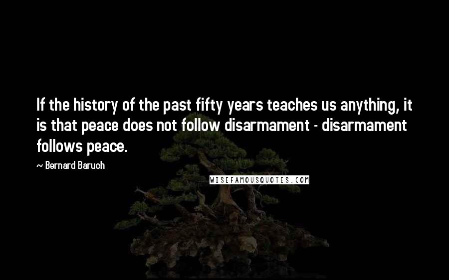 Bernard Baruch Quotes: If the history of the past fifty years teaches us anything, it is that peace does not follow disarmament - disarmament follows peace.
