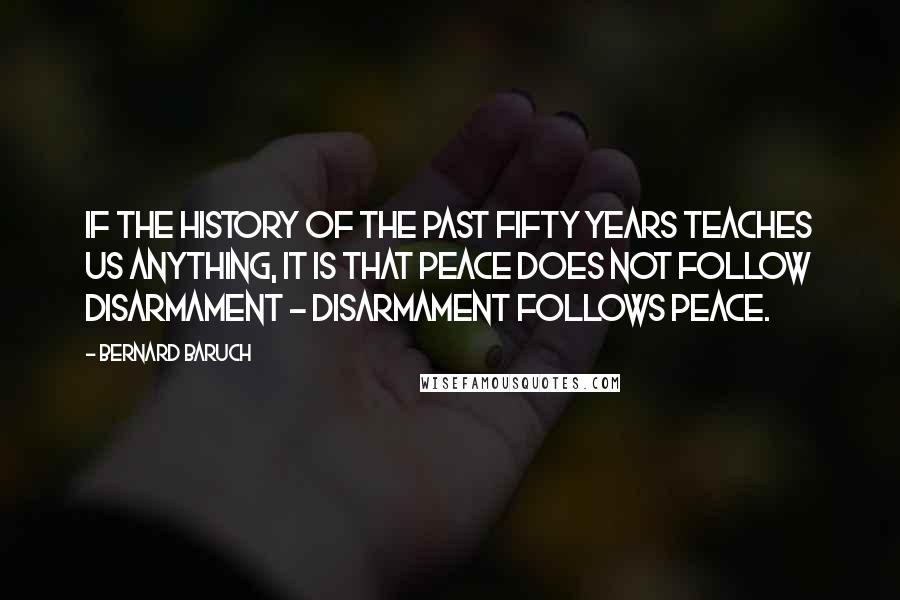 Bernard Baruch Quotes: If the history of the past fifty years teaches us anything, it is that peace does not follow disarmament - disarmament follows peace.