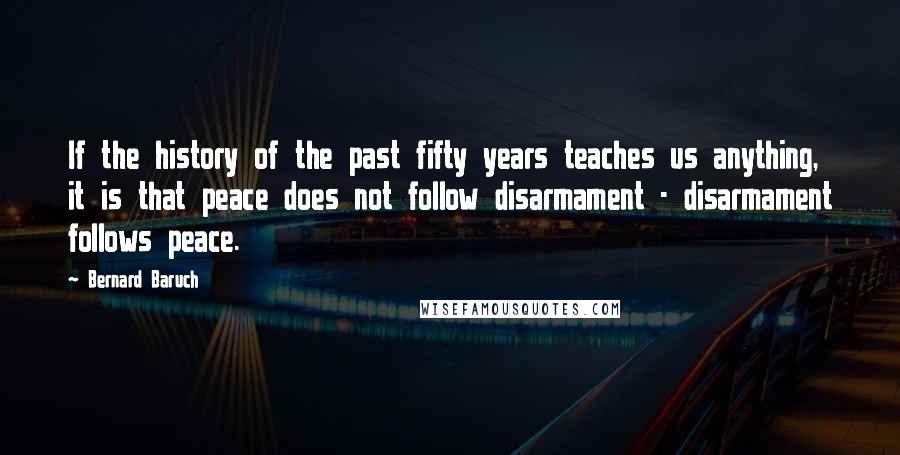 Bernard Baruch Quotes: If the history of the past fifty years teaches us anything, it is that peace does not follow disarmament - disarmament follows peace.
