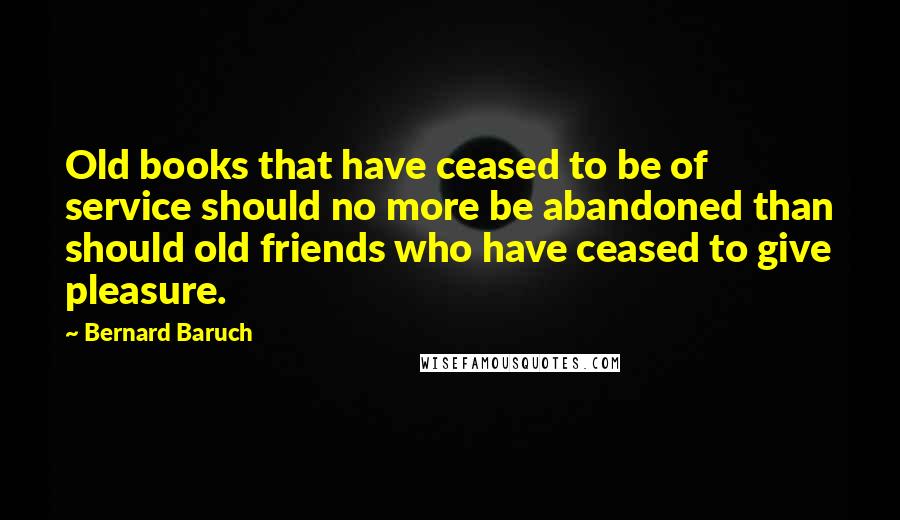 Bernard Baruch Quotes: Old books that have ceased to be of service should no more be abandoned than should old friends who have ceased to give pleasure.