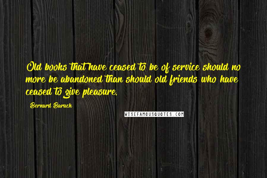 Bernard Baruch Quotes: Old books that have ceased to be of service should no more be abandoned than should old friends who have ceased to give pleasure.