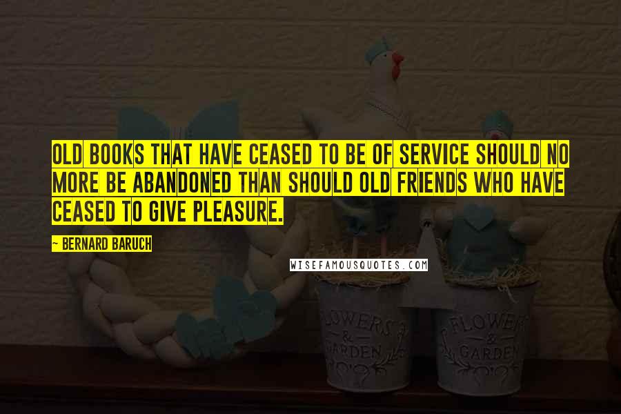 Bernard Baruch Quotes: Old books that have ceased to be of service should no more be abandoned than should old friends who have ceased to give pleasure.